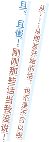お……お友達からなら、始めてあげてもいいよ　ちょ、ちょっと待って！　今の無しっ